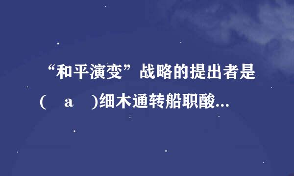 “和平演变”战略的提出者是( a )细木通转船职酸只植给华