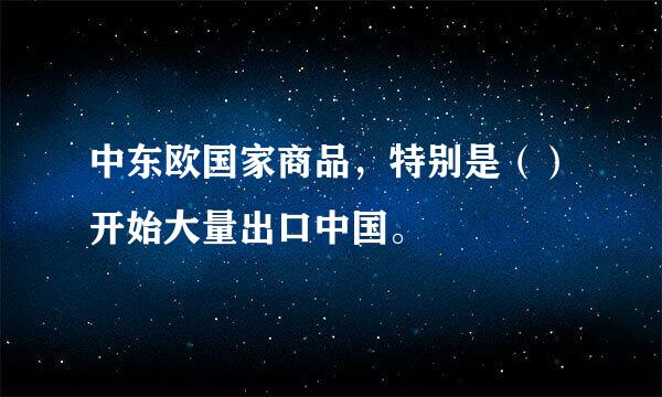 中东欧国家商品，特别是（）开始大量出口中国。