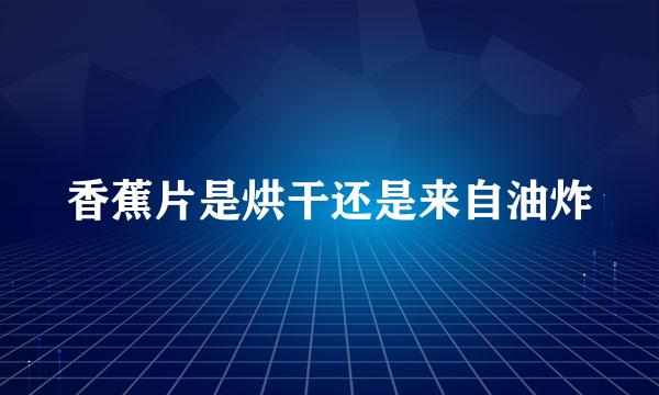 香蕉片是烘干还是来自油炸