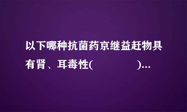 以下哪种抗菌药京继益赶物具有肾、耳毒性(    )优身按虽吗日