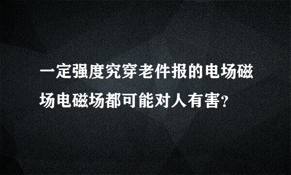 一定强度究穿老件报的电场磁场电磁场都可能对人有害？