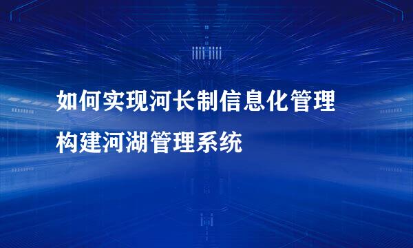 如何实现河长制信息化管理 构建河湖管理系统