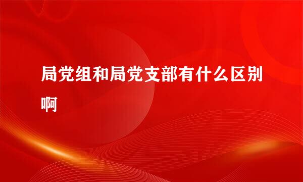 局党组和局党支部有什么区别啊