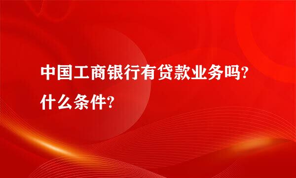 中国工商银行有贷款业务吗?什么条件?