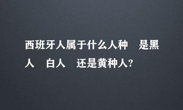 西班牙人属于什么人种 是黑人 白人 还是黄种人?