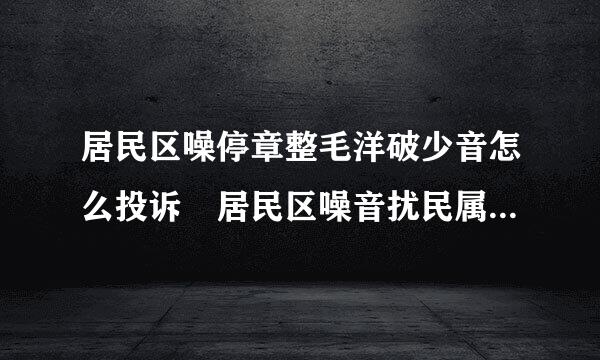 居民区噪停章整毛洋破少音怎么投诉 居民区噪音扰民属于哪个部门管