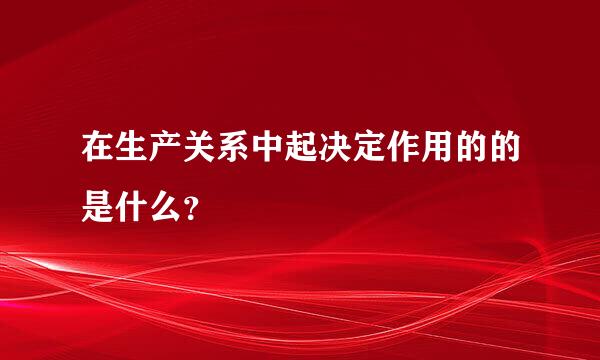 在生产关系中起决定作用的的是什么？