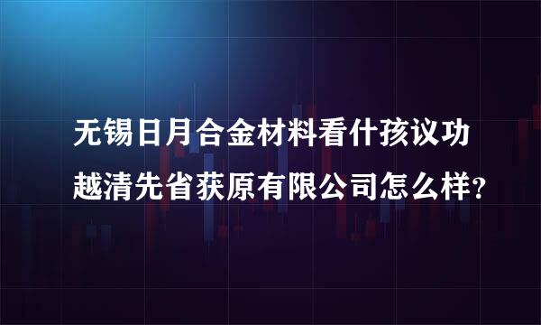 无锡日月合金材料看什孩议功越清先省获原有限公司怎么样？