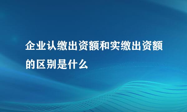 企业认缴出资额和实缴出资额的区别是什么