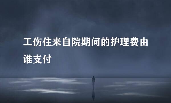 工伤住来自院期间的护理费由谁支付