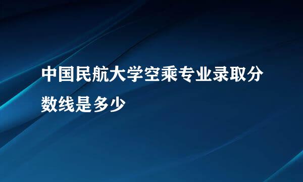 中国民航大学空乘专业录取分数线是多少