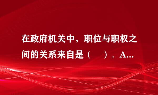 在政府机关中，职位与职权之间的关系来自是（ ）。A．职权是由职位衍生出来的，职位性质决定职权性质B．职位是由职权衍生出来的...