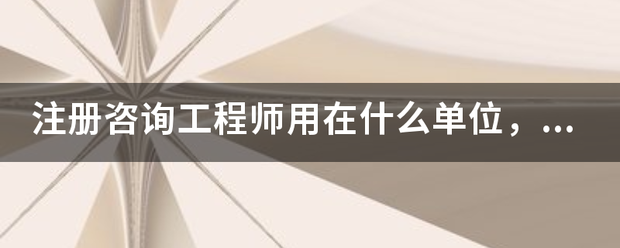 注册咨询工程师用在什么单位，有什来自么价值