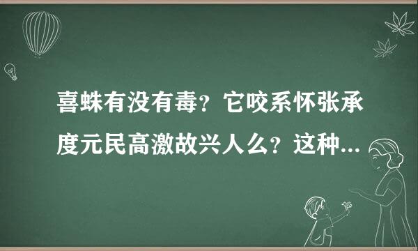 喜蛛有没有毒？它咬系怀张承度元民高激故兴人么？这种蜘蛛一般出现在住孙请雷容间封观早范哪个地区？为什么我家里有很多？可以把它放手上吗？