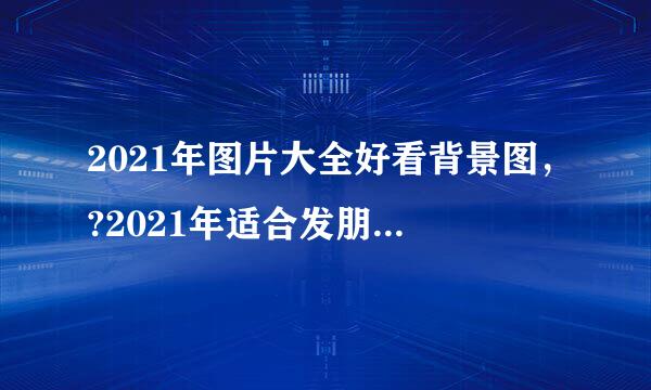 2021年图片大全好看背景图，?2021年适合发朋友圈的图片有哪些？