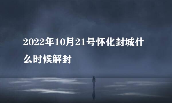 2022年10月21号怀化封城什么时候解封