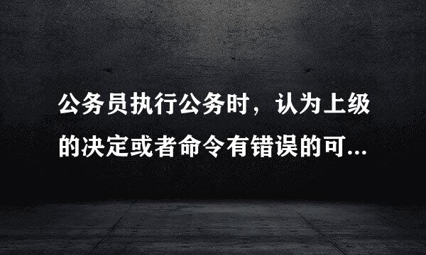 公务员执行公务时，认为上级的决定或者命令有错误的可以（）。