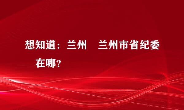 想知道：兰州 兰州市省纪委 在哪？