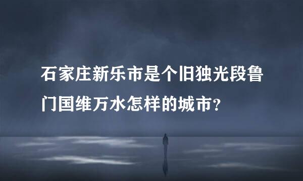 石家庄新乐市是个旧独光段鲁门国维万水怎样的城市？