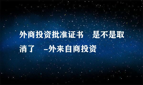 外商投资批准证书 是不是取消了 -外来自商投资