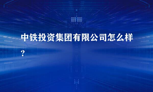 中铁投资集团有限公司怎么样？