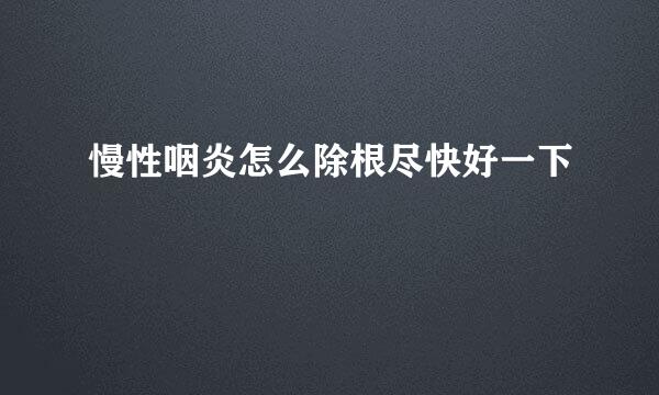 慢性咽炎怎么除根尽快好一下