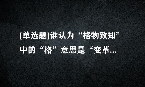 [单选题]谁认为“格物致知”中的“格”意思是“变革”    ?(    )