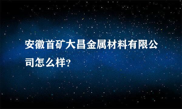 安徽首矿大昌金属材料有限公司怎么样？