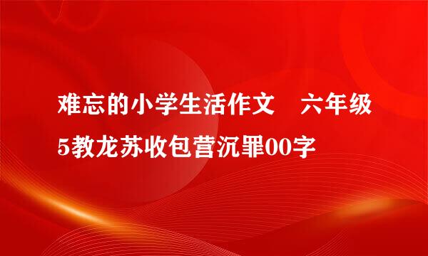 难忘的小学生活作文 六年级5教龙苏收包营沉罪00字