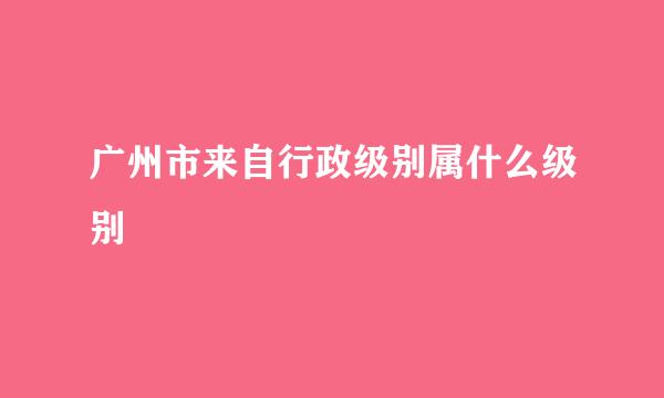 广州市来自行政级别属什么级别