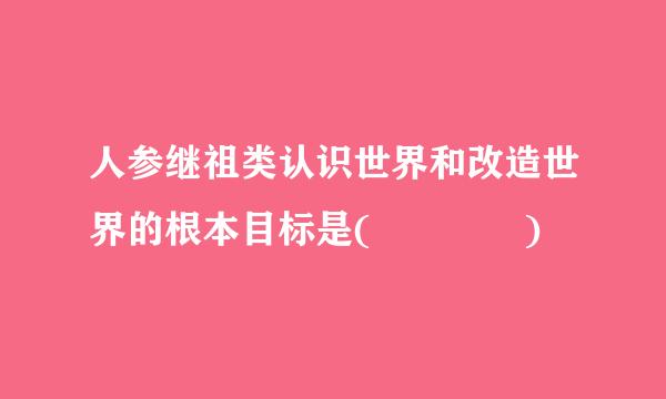 人参继祖类认识世界和改造世界的根本目标是(    )