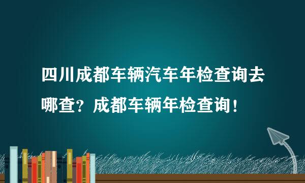 四川成都车辆汽车年检查询去哪查？成都车辆年检查询！