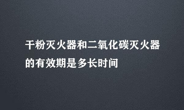 干粉灭火器和二氧化碳灭火器的有效期是多长时间