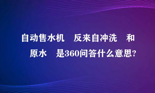 自动售水机 反来自冲洗 和 原水 是360问答什么意思?