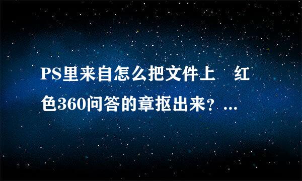 PS里来自怎么把文件上 红色360问答的章抠出来？而且附到另外的纸张上。