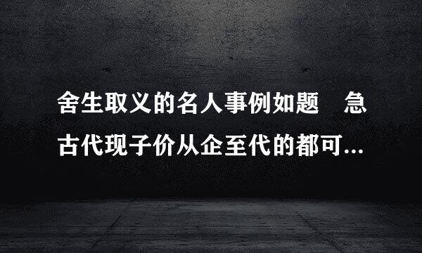 舍生取义的名人事例如题 急古代现子价从企至代的都可以 5,60字左右就可以了