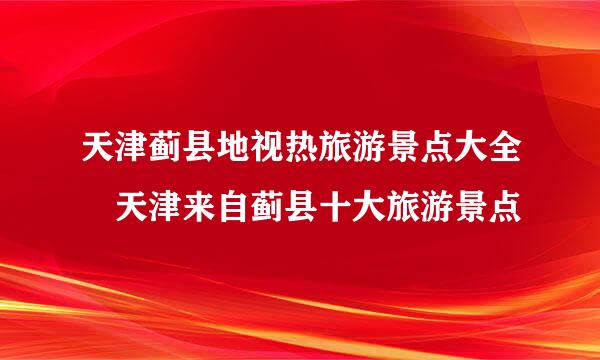 天津蓟县地视热旅游景点大全 天津来自蓟县十大旅游景点