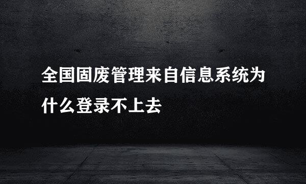 全国固废管理来自信息系统为什么登录不上去