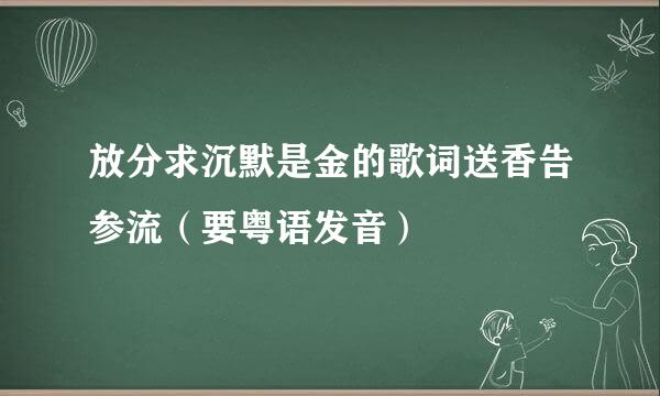 放分求沉默是金的歌词送香告参流（要粤语发音）