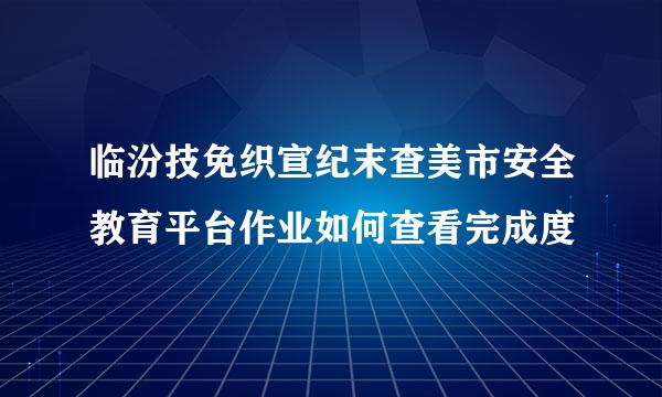 临汾技免织宣纪末查美市安全教育平台作业如何查看完成度