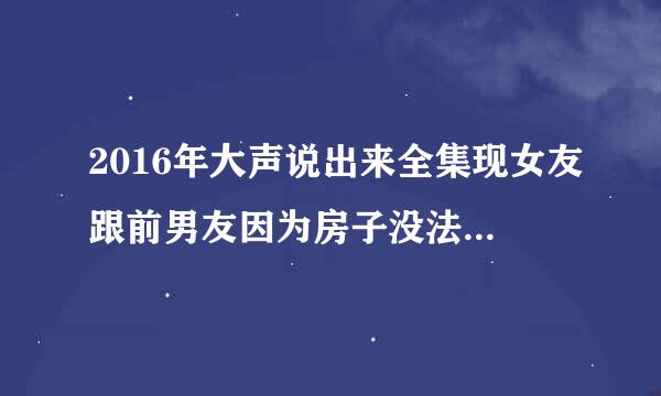 2016年大声说出来全集现女友跟前男友因为房子没法跟前男友一刀两断