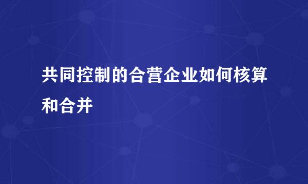 共同控制的合营企业如何核算和合并