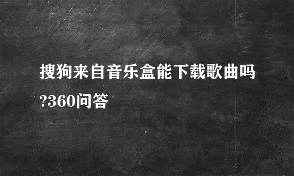 搜狗来自音乐盒能下载歌曲吗?360问答