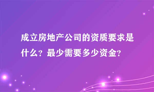 成立房地产公司的资质要求是什么？最少需要多少资金？