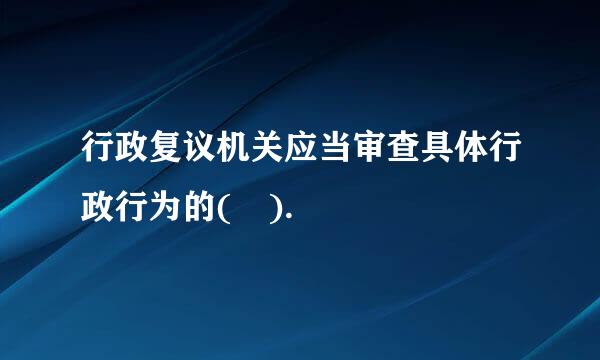 行政复议机关应当审查具体行政行为的( ).