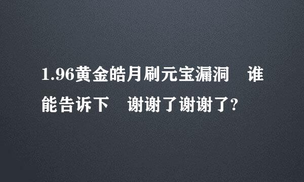 1.96黄金皓月刷元宝漏洞 谁能告诉下 谢谢了谢谢了?