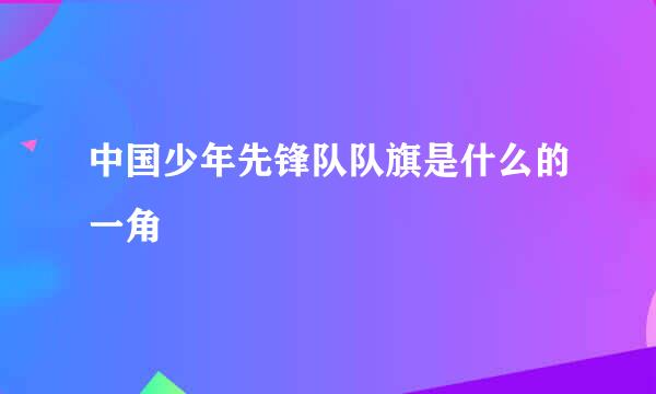 中国少年先锋队队旗是什么的一角