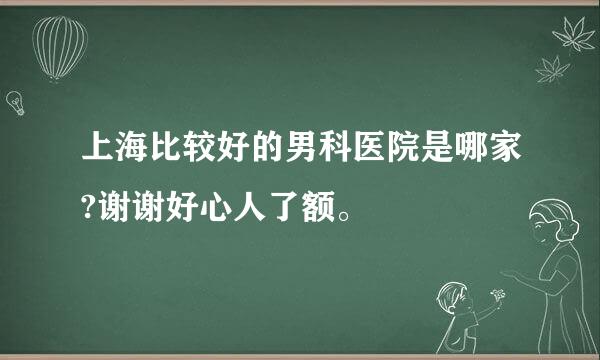 上海比较好的男科医院是哪家?谢谢好心人了额。