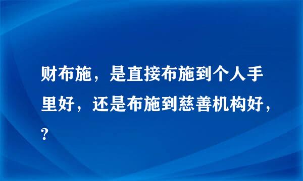 财布施，是直接布施到个人手里好，还是布施到慈善机构好，?