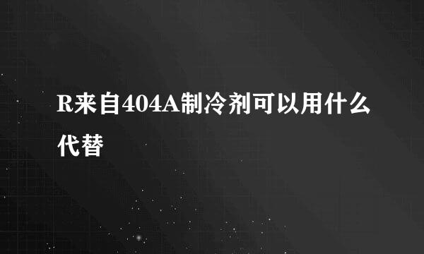 R来自404A制冷剂可以用什么代替